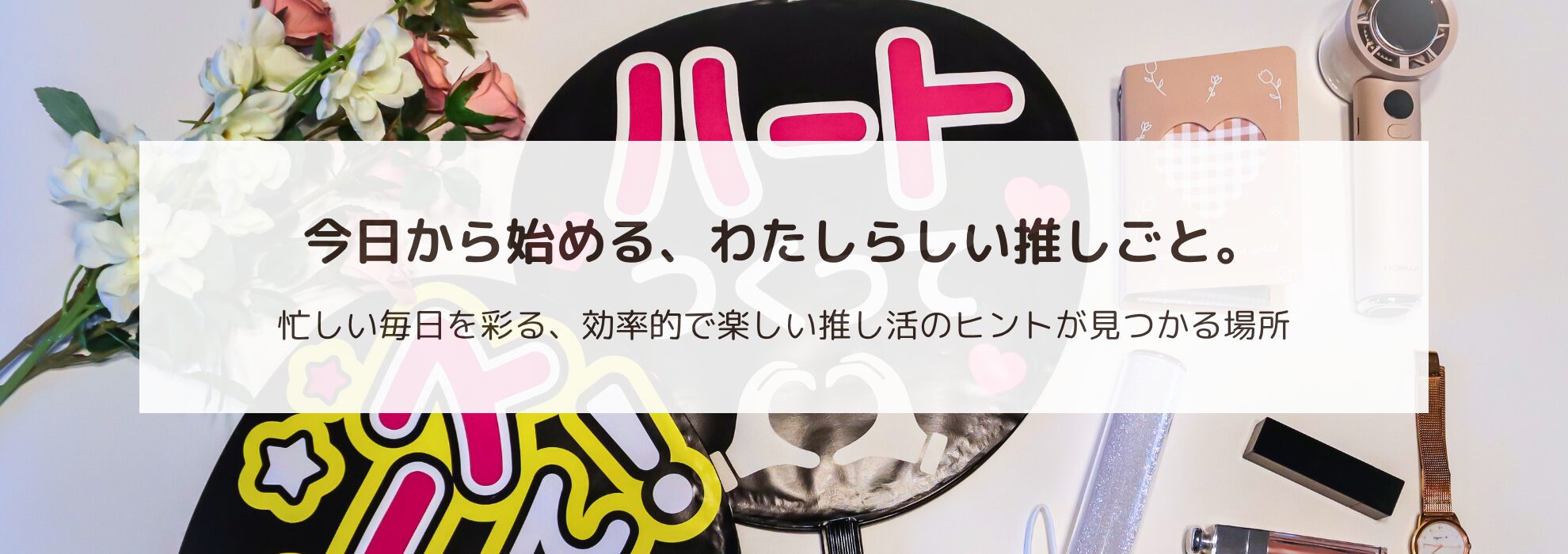 メインビジュアル: コスメや花、推しグッズ（ペンライトやアクスタなど）が上品に並べられた、洗練された雰囲気のフラットレイ写真。